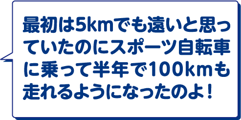 最初は5kmでも遠いと思っていたのにスポーツ自転車に乗って半年で100kmも走れるようになったのよ！