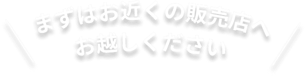 まずはお近くの販売店へお越しください